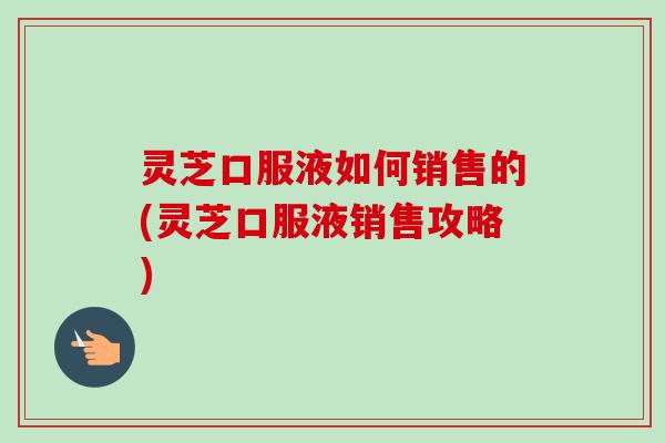 灵芝口服液如何销售的(灵芝口服液销售攻略)-第1张图片-卓越灵芝孢子粉