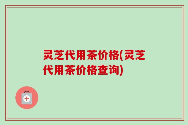 灵芝代用茶价格(灵芝代用茶价格查询)-第1张图片-卓越灵芝孢子粉
