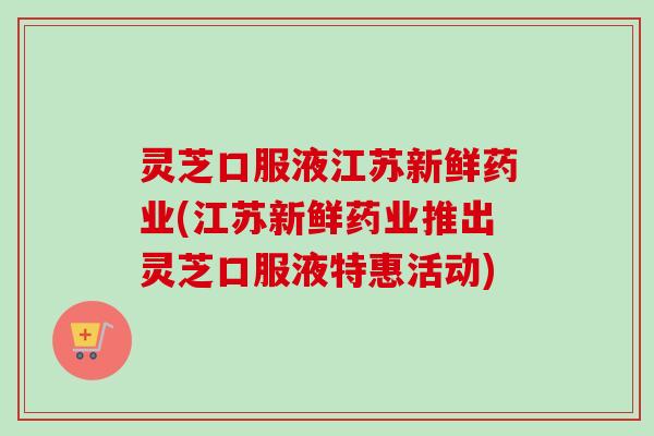 灵芝口服液江苏新鲜药业(江苏新鲜药业推出灵芝口服液特惠活动)-第1张图片-卓越灵芝孢子粉 灵芝口服液江苏新鲜药业(江苏新鲜药业推出灵芝口服液特惠活动)-第1张图片-卓越灵芝孢子粉