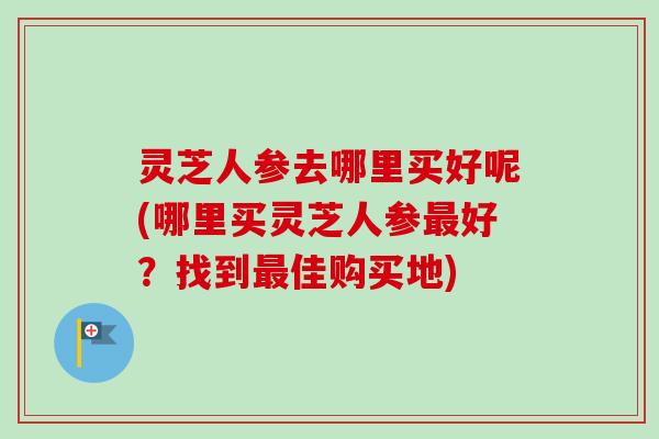 灵芝人参去哪里买好呢(哪里买灵芝人参最好？找到最佳购买地)-第1张图片-卓越灵芝孢子粉