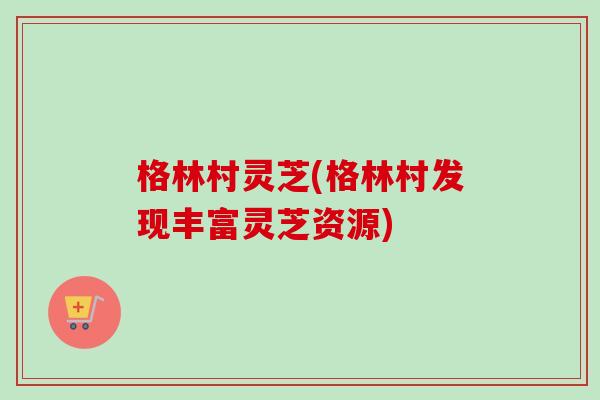 格林村灵芝(格林村发现丰富灵芝资源)-第1张图片-卓越灵芝孢子粉