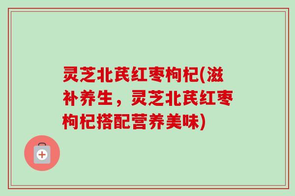 灵芝北芪红枣枸杞(滋补养生，灵芝北芪红枣枸杞搭配营养美味)-第1张图片-卓越灵芝孢子粉
