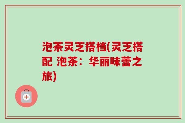 泡茶灵芝搭档(灵芝搭配 泡茶：华丽味蕾之旅)-第1张图片-卓越灵芝孢子粉
