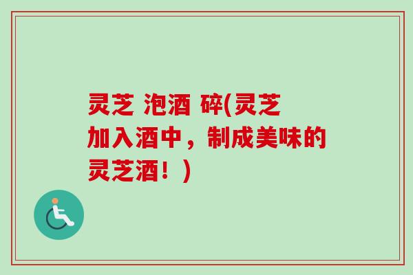 灵芝 泡酒 碎(灵芝加入酒中，制成美味的灵芝酒！)-第1张图片-卓越灵芝孢子粉