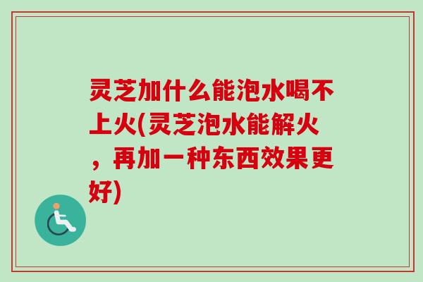 灵芝加什么能泡水喝不上火(灵芝泡水能解火，再加一种东西效果更好)-第1张图片-卓越灵芝孢子粉