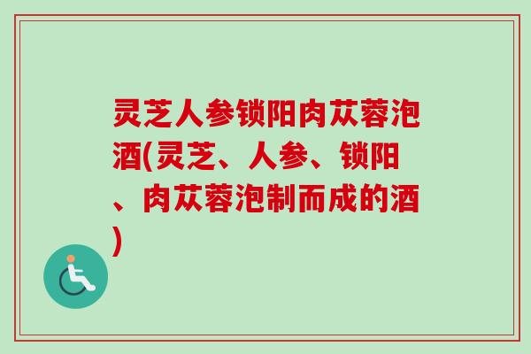 灵芝人参锁阳肉苁蓉泡酒(灵芝、人参、锁阳、肉苁蓉泡制而成的酒)-第1张图片-卓越灵芝孢子粉 灵芝人参锁阳肉苁蓉泡酒(灵芝、人参、锁阳、肉苁蓉泡制而成的酒)-第1张图片-卓越灵芝孢子粉