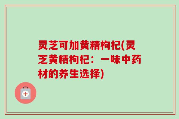 灵芝可加黄精枸杞(灵芝黄精枸杞:一味中药材的养生选择)-第1张图片-卓越灵芝孢子粉 灵芝可加黄精枸杞(灵芝黄精枸杞:一味中药材的养生选择)-第1张图片-卓越灵芝孢子粉