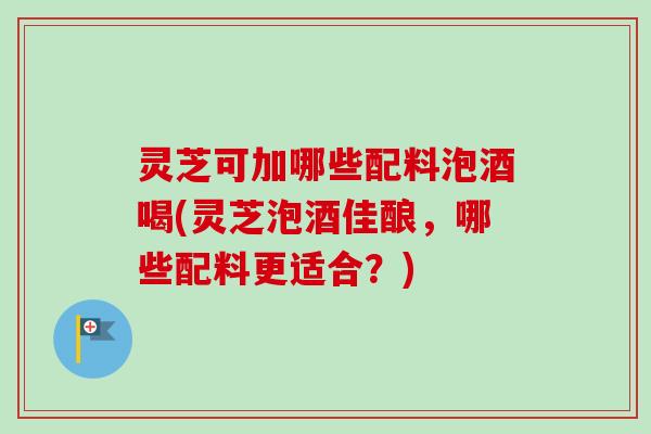 灵芝可加哪些配料泡酒喝(灵芝泡酒佳酿，哪些配料更适合？)-第1张图片-卓越灵芝孢子粉