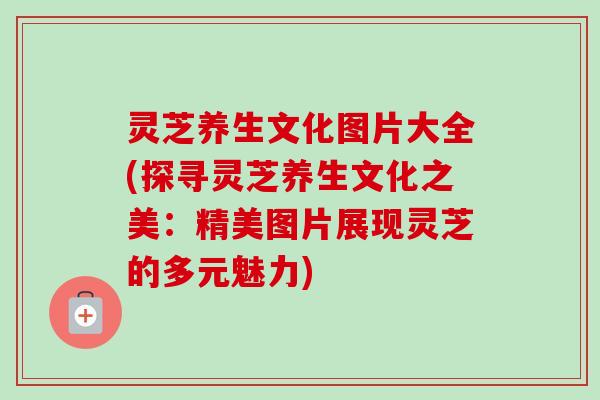 灵芝养生文化图片大全(探寻灵芝养生文化之美:精美图片展现灵芝的多元魅力)-第1张图片-卓越灵芝孢子粉 灵芝养生文化图片大全(探寻灵芝养生文化之美:精美图片展现灵芝的多元魅力)-第1张图片-卓越灵芝孢子粉