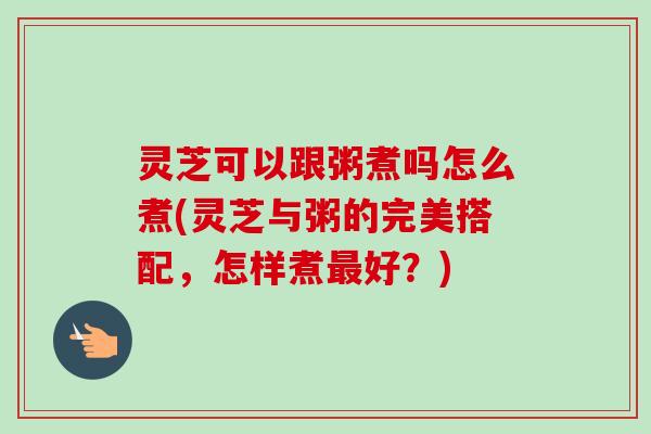 灵芝可以跟粥煮吗怎么煮(灵芝与粥的完美搭配,怎样煮最好?)-第1张图片-卓越灵芝孢子粉 灵芝可以跟粥煮吗怎么煮(灵芝与粥的完美搭配,怎样煮最好?)-第1张图片-卓越灵芝孢子粉