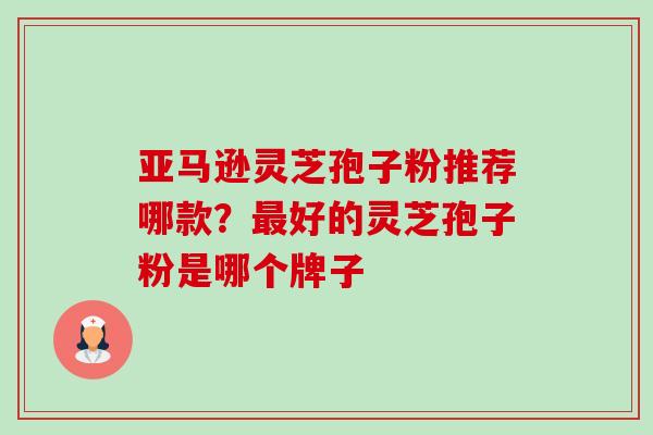 亚马逊灵芝孢子粉推荐哪款？最好的灵芝孢子粉是哪个牌子-第1张图片-卓越灵芝孢子粉