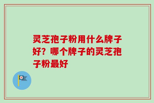 灵芝孢子粉用什么牌子好？哪个牌子的灵芝孢子粉最好-第1张图片-卓越灵芝孢子粉