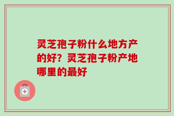 灵芝孢子粉什么地方产的好?灵芝孢子粉产地哪里的最好-第1张图片-卓越灵芝孢子粉 灵芝孢子粉什么地方产的好?灵芝孢子粉产地哪里的最好-第1张图片-卓越灵芝孢子粉