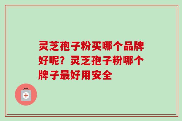 灵芝孢子粉买哪个品牌好呢？灵芝孢子粉哪个牌子最好用安全-第1张图片-卓越灵芝孢子粉