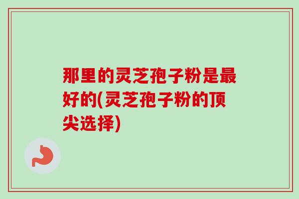 那里的灵芝孢子粉是最好的(灵芝孢子粉的顶尖选择)-第1张图片-卓越灵芝孢子粉 那里的灵芝孢子粉是最好的(灵芝孢子粉的顶尖选择)-第1张图片-卓越灵芝孢子粉