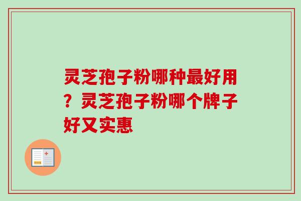 灵芝孢子粉哪种最好用？灵芝孢子粉哪个牌子好又实惠-第1张图片-卓越灵芝孢子粉