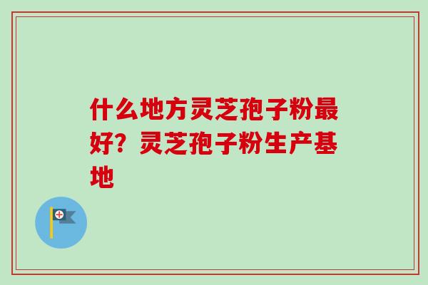 什么地方灵芝孢子粉最好？灵芝孢子粉生产基地-第1张图片-卓越灵芝孢子粉