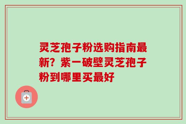 灵芝孢子粉选购指南最新？紫一破壁灵芝孢子粉到哪里买最好-第1张图片-卓越灵芝孢子粉
