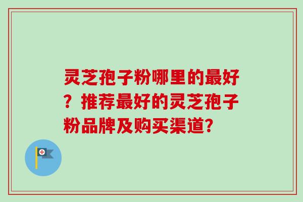 灵芝孢子粉哪里的最好？推荐最好的灵芝孢子粉品牌及购买渠道？-第1张图片-卓越灵芝孢子粉
