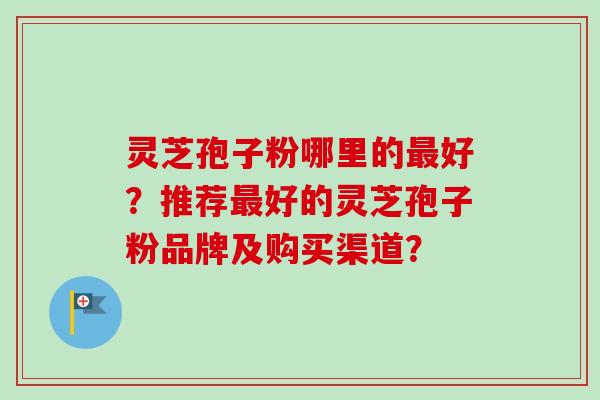 灵芝孢子粉哪里的最好？推荐最好的灵芝孢子粉品牌及购买渠道？-第1张图片-卓岳灵芝孢子粉