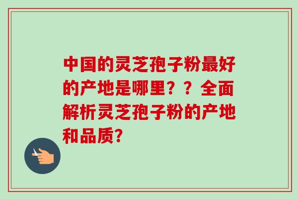 中国的灵芝孢子粉最好的产地是哪里？？全面解析灵芝孢子粉的产地和品质？-第1张图片-卓越灵芝孢子粉