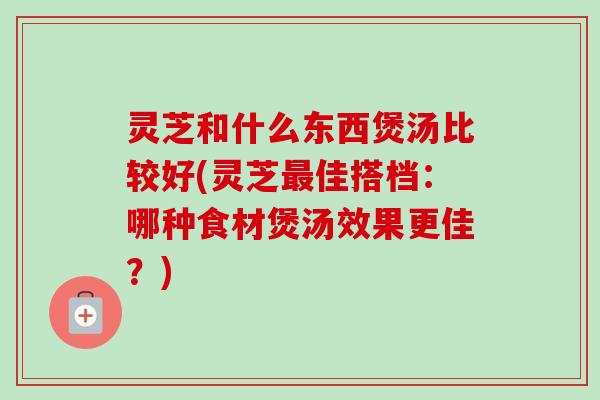 灵芝和什么东西煲汤比较好(灵芝最佳搭档:哪种食材煲汤效果更佳?)-第1张图片-卓越灵芝孢子粉 灵芝和什么东西煲汤比较好(灵芝最佳搭档:哪种食材煲汤效果更佳?)-第1张图片-卓越灵芝孢子粉