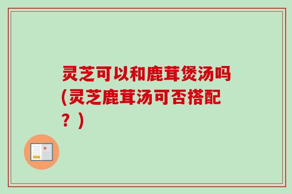 灵芝可以和鹿茸煲汤吗(灵芝鹿茸汤可否搭配?)-第1张图片-卓越灵芝孢子粉 灵芝可以和鹿茸煲汤吗(灵芝鹿茸汤可否搭配?)-第1张图片-卓越灵芝孢子粉