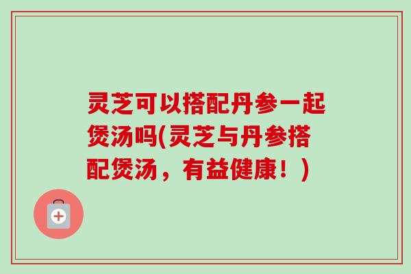灵芝可以搭配丹参一起煲汤吗(灵芝与丹参搭配煲汤,有益健康!)-第1张图片-卓越灵芝孢子粉 灵芝可以搭配丹参一起煲汤吗(灵芝与丹参搭配煲汤,有益健康!)-第1张图片-卓越灵芝孢子粉