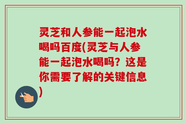 灵芝和人参能一起泡水喝吗百度(灵芝与人参能一起泡水喝吗？这是你需要了解的关键信息)-第1张图片-卓越灵芝孢子粉