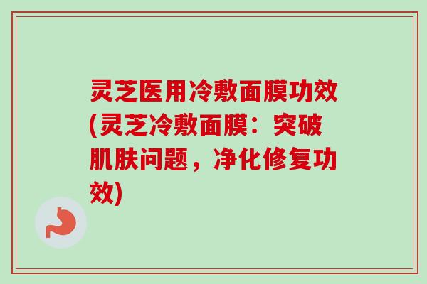 灵芝医用冷敷面膜功效(灵芝冷敷面膜:突破肌肤问题,净化修复功效)-第1张图片-卓越灵芝孢子粉 灵芝医用冷敷面膜功效(灵芝冷敷面膜:突破肌肤问题,净化修复功效)-第1张图片-卓越灵芝孢子粉