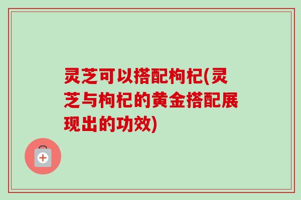 灵芝可以搭配枸杞(灵芝与枸杞的黄金搭配展现出的功效)-第1张图片-卓越灵芝孢子粉 灵芝可以搭配枸杞(灵芝与枸杞的黄金搭配展现出的功效)-第1张图片-卓越灵芝孢子粉