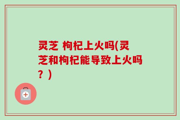 灵芝 枸杞上火吗(灵芝和枸杞能导致上火吗？)-第1张图片-卓越灵芝孢子粉