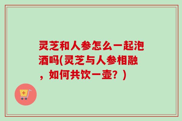 灵芝和人参怎么一起泡酒吗(灵芝与人参相融,如何共饮一壶?)-第1张图片-卓越灵芝孢子粉 灵芝和人参怎么一起泡酒吗(灵芝与人参相融,如何共饮一壶?)-第1张图片-卓越灵芝孢子粉