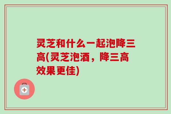 灵芝和什么一起泡降三高(灵芝泡酒,降三高效果更佳)-第1张图片-卓越灵芝孢子粉 灵芝和什么一起泡降三高(灵芝泡酒,降三高效果更佳)-第1张图片-卓越灵芝孢子粉