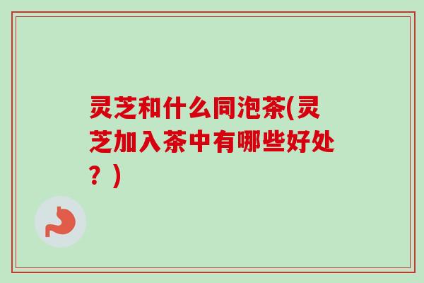 灵芝和什么同泡茶(灵芝加入茶中有哪些好处?)-第1张图片-卓越灵芝孢子粉 灵芝和什么同泡茶(灵芝加入茶中有哪些好处?)-第1张图片-卓越灵芝孢子粉