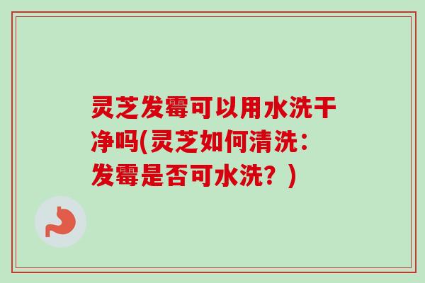 灵芝发霉可以用水洗干净吗(灵芝如何清洗：发霉是否可水洗？)-第1张图片-卓越灵芝孢子粉