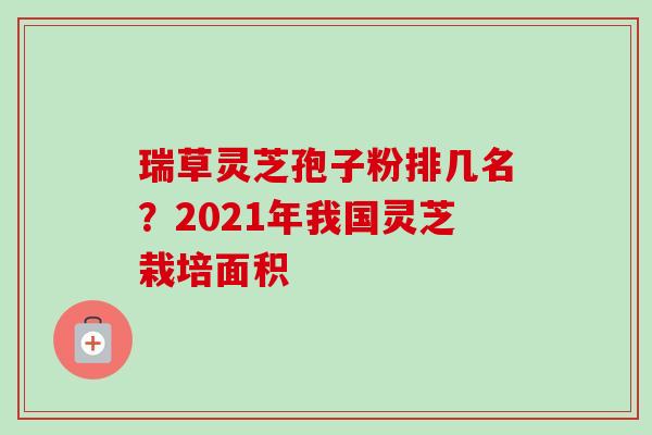 瑞草灵芝孢子粉排几名？2021年我国灵芝栽培面积-第1张图片-卓越灵芝孢子粉