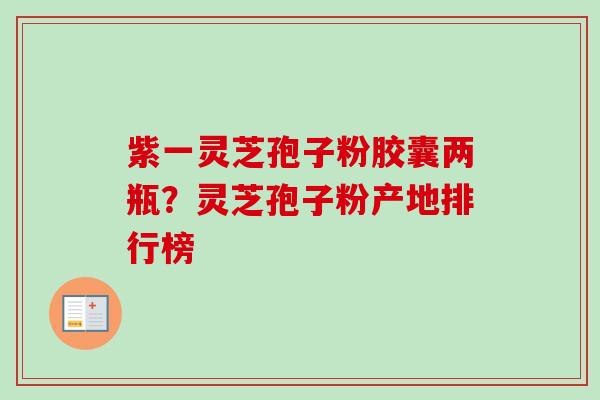 紫一灵芝孢子粉胶囊两瓶？灵芝孢子粉产地排行榜-第1张图片-卓越灵芝孢子粉