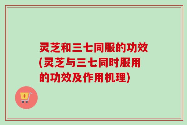 灵芝和三七同服的功效(灵芝与三七同时服用的功效及作用机理)-第1张图片-卓越灵芝孢子粉