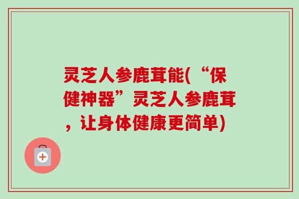 灵芝人参鹿茸能(“保健神器”灵芝人参鹿茸,让身体健康更简单)-第1张图片-卓越灵芝孢子粉 灵芝人参鹿茸能(“保健神器”灵芝人参鹿茸,让身体健康更简单)-第1张图片-卓越灵芝孢子粉