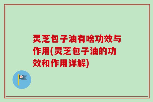 灵芝包子油有啥功效与作用(灵芝包子油的功效和作用详解)-第1张图片-卓越灵芝孢子粉