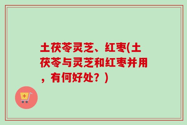 土茯苓灵芝、红枣(土茯苓与灵芝和红枣并用,有何好处?)-第1张图片-卓越灵芝孢子粉 土茯苓灵芝、红枣(土茯苓与灵芝和红枣并用,有何好处?)-第1张图片-卓越灵芝孢子粉