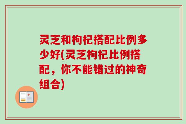 灵芝和枸杞搭配比例多少好(灵芝枸杞比例搭配,你不能错过的神奇组合)-第1张图片-卓越灵芝孢子粉 灵芝和枸杞搭配比例多少好(灵芝枸杞比例搭配,你不能错过的神奇组合)-第1张图片-卓越灵芝孢子粉