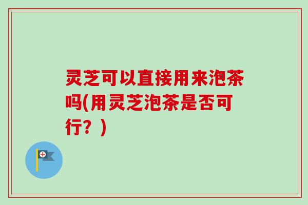 灵芝可以直接用来泡茶吗(用灵芝泡茶是否可行?)-第1张图片-卓越灵芝孢子粉 灵芝可以直接用来泡茶吗(用灵芝泡茶是否可行?)-第1张图片-卓越灵芝孢子粉