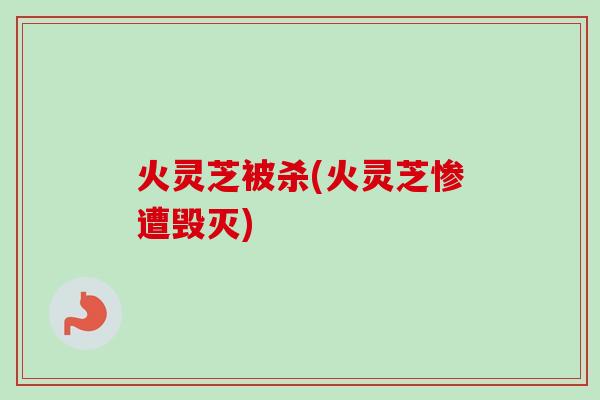 火灵芝被杀(火灵芝惨遭毁灭)-第1张图片-卓越灵芝孢子粉