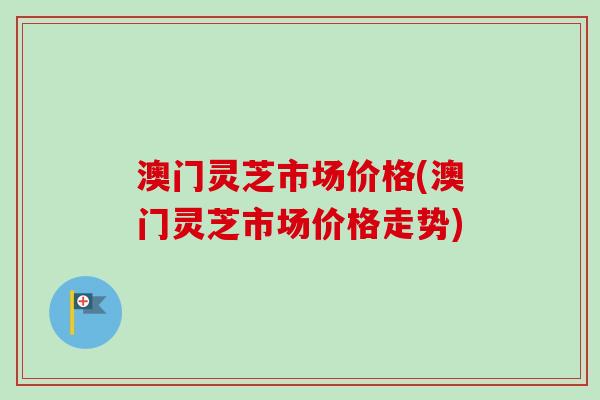 澳门灵芝市场价格(澳门灵芝市场价格走势)-第1张图片-卓越灵芝孢子粉
