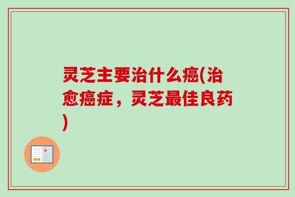 灵芝主要治什么癌(治愈癌症，灵芝最佳良药)-第1张图片-卓越灵芝孢子粉
