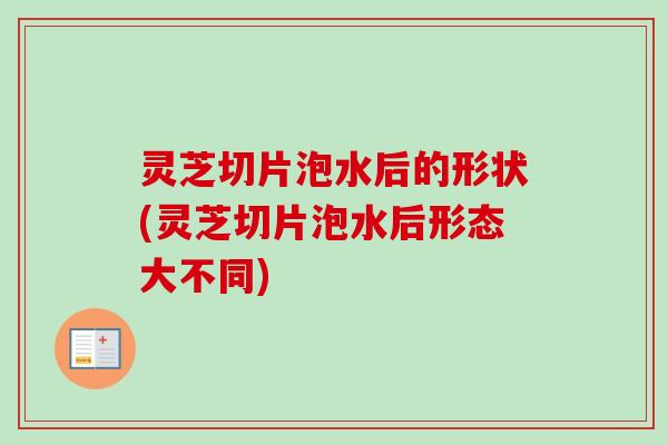 灵芝切片泡水后的形状(灵芝切片泡水后形态大不同)-第1张图片-卓越灵芝孢子粉