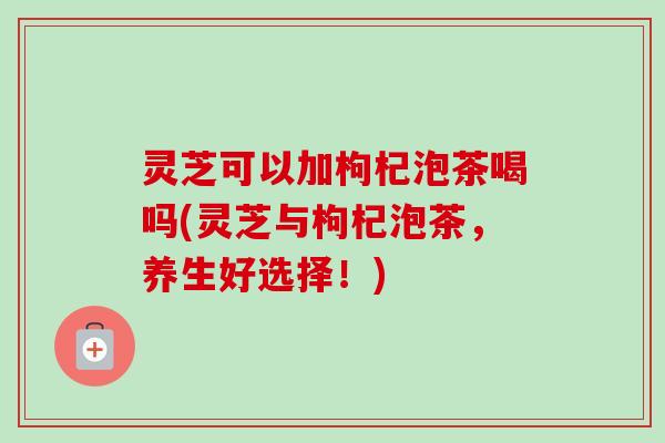 灵芝可以加枸杞泡茶喝吗(灵芝与枸杞泡茶,养生好选择!)-第1张图片-卓越灵芝孢子粉 灵芝可以加枸杞泡茶喝吗(灵芝与枸杞泡茶,养生好选择!)-第1张图片-卓越灵芝孢子粉