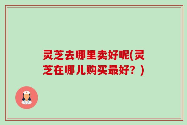 灵芝去哪里卖好呢(灵芝在哪儿购买最好?)-第1张图片-卓越灵芝孢子粉 灵芝去哪里卖好呢(灵芝在哪儿购买最好?)-第1张图片-卓越灵芝孢子粉